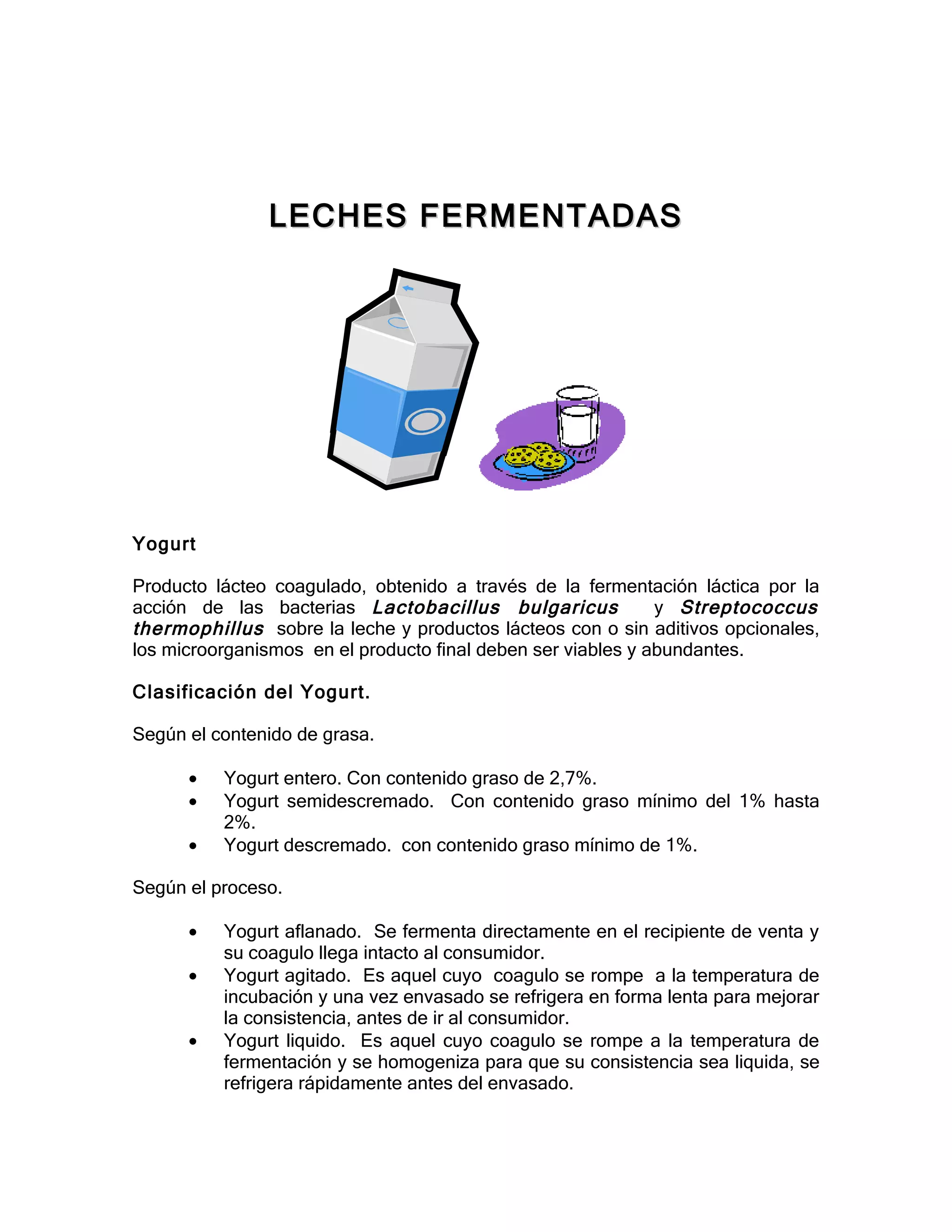 LECHES FERMENTADAS




Yogurt

Producto lácteo coagulado, obtenido a través de la fermentación láctica por la
acción de las bacterias Lactobacillus bulgaricus              y Streptococcus
thermophillus sobre la leche y productos lácteos con o sin aditivos opcionales,
los microorganismos en el producto final deben ser viables y abundantes.

Clasificación del Yogurt.

Según el contenido de grasa.

      •   Yogurt entero. Con contenido graso de 2,7%.
      •   Yogurt semidescremado. Con contenido graso mínimo del 1% hasta
          2%.
      •   Yogurt descremado. con contenido graso mínimo de 1%.

Según el proceso.

      •   Yogurt aflanado. Se fermenta directamente en el recipiente de venta y
          su coagulo llega intacto al consumidor.
      •   Yogurt agitado. Es aquel cuyo coagulo se rompe a la temperatura de
          incubación y una vez envasado se refrigera en forma lenta para mejorar
          la consistencia, antes de ir al consumidor.
      •   Yogurt liquido. Es aquel cuyo coagulo se rompe a la temperatura de
          fermentación y se homogeniza para que su consistencia sea liquida, se
          refrigera rápidamente antes del envasado.
 
