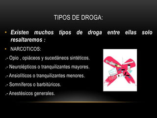 TIPOS DE DROGA:

• Existen muchos tipos de droga entre ellas solo
  resaltaremos :
• NARCOTICOS:
.- Opio , opiáceos y sucedáneos sintéticos.
.- Neurolépticos o tranquilizantes mayores.
.- Ansiolíticos o tranquilizantes menores.
.- Somníferos o barbitúricos.
.- Anestésicos generales.
 