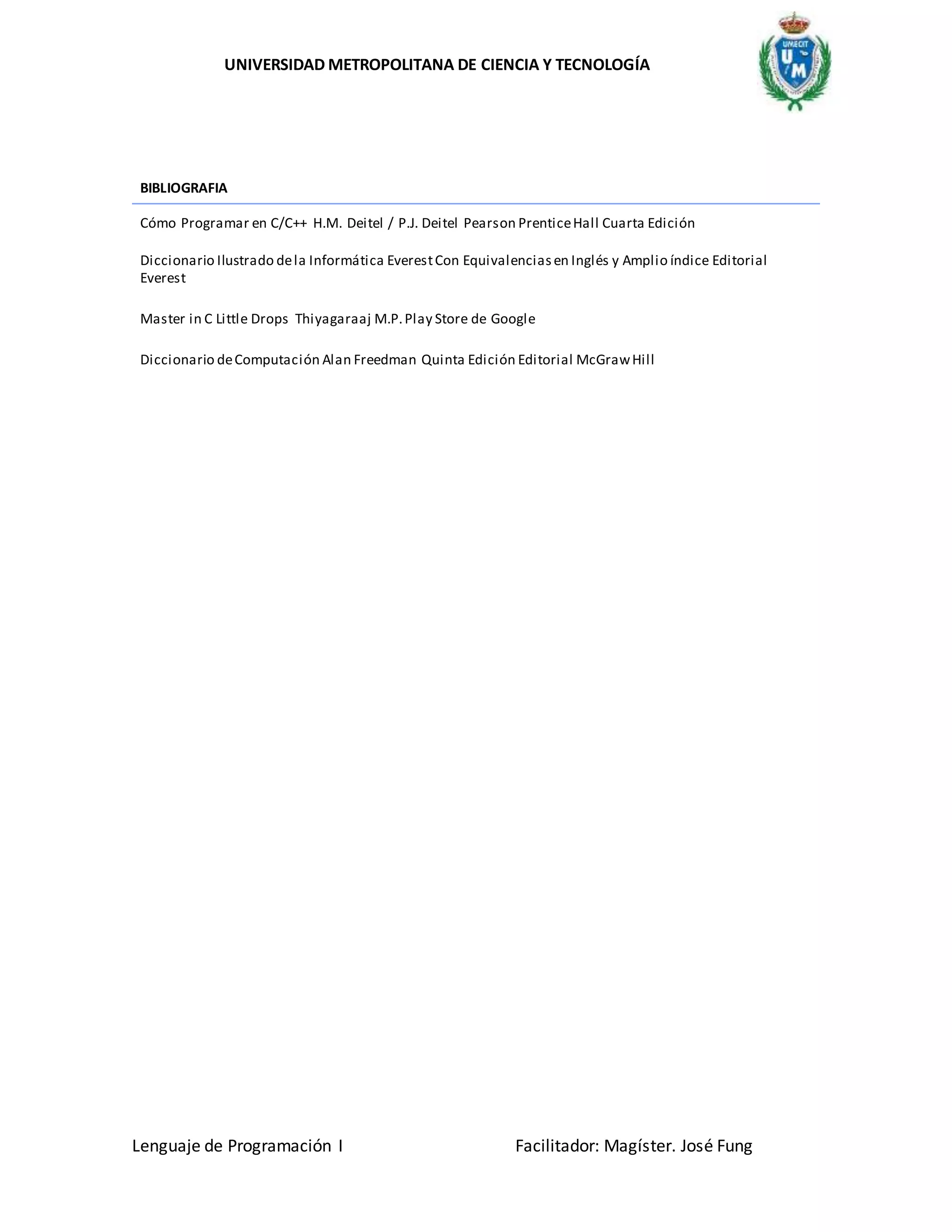 UNIVERSIDAD METROPOLITANA DE CIENCIA Y TECNOLOGÍA
Lenguaje de Programación I Facilitador: Magíster. José Fung
BIBLIOGRAFIA
Cómo Programar en C/C++ H.M. Deitel / P.J. Deitel Pearson PrenticeHall Cuarta Edición
Diccionario Ilustrado dela Informática EverestCon Equivalenciasen Inglés y Amplio índice Editorial
Everest
Master in C Little Drops Thiyagaraaj M.P.Play Store de Google
Diccionario deComputación Alan Freedman Quinta Edición Editorial McGrawHill
 