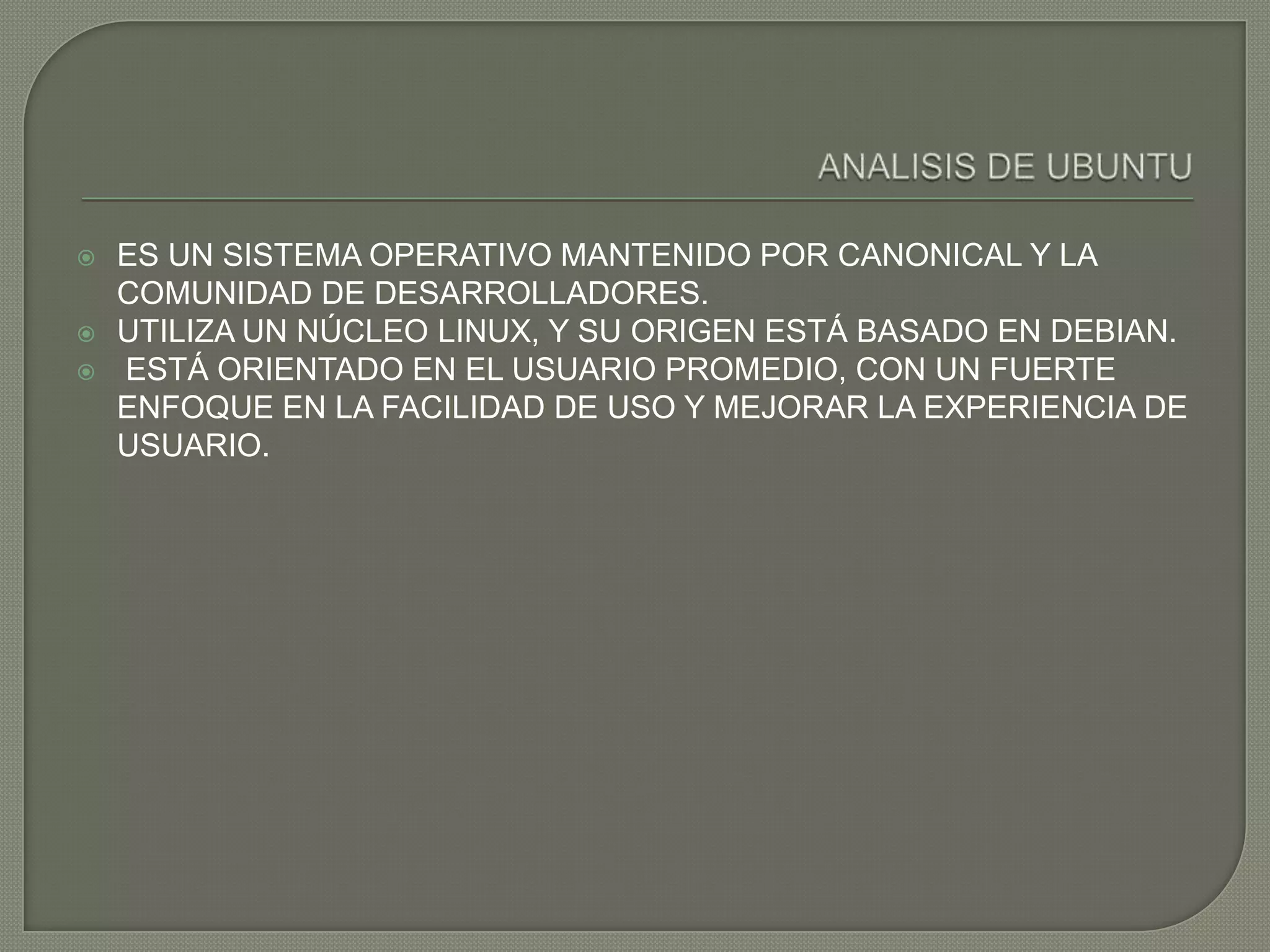    ES UN SISTEMA OPERATIVO MANTENIDO POR CANONICAL Y LA
    COMUNIDAD DE DESARROLLADORES.
   UTILIZA UN NÚCLEO LINUX, Y SU ORIGEN ESTÁ BASADO EN DEBIAN.
   ESTÁ ORIENTADO EN EL USUARIO PROMEDIO, CON UN FUERTE
    ENFOQUE EN LA FACILIDAD DE USO Y MEJORAR LA EXPERIENCIA DE
    USUARIO.
 