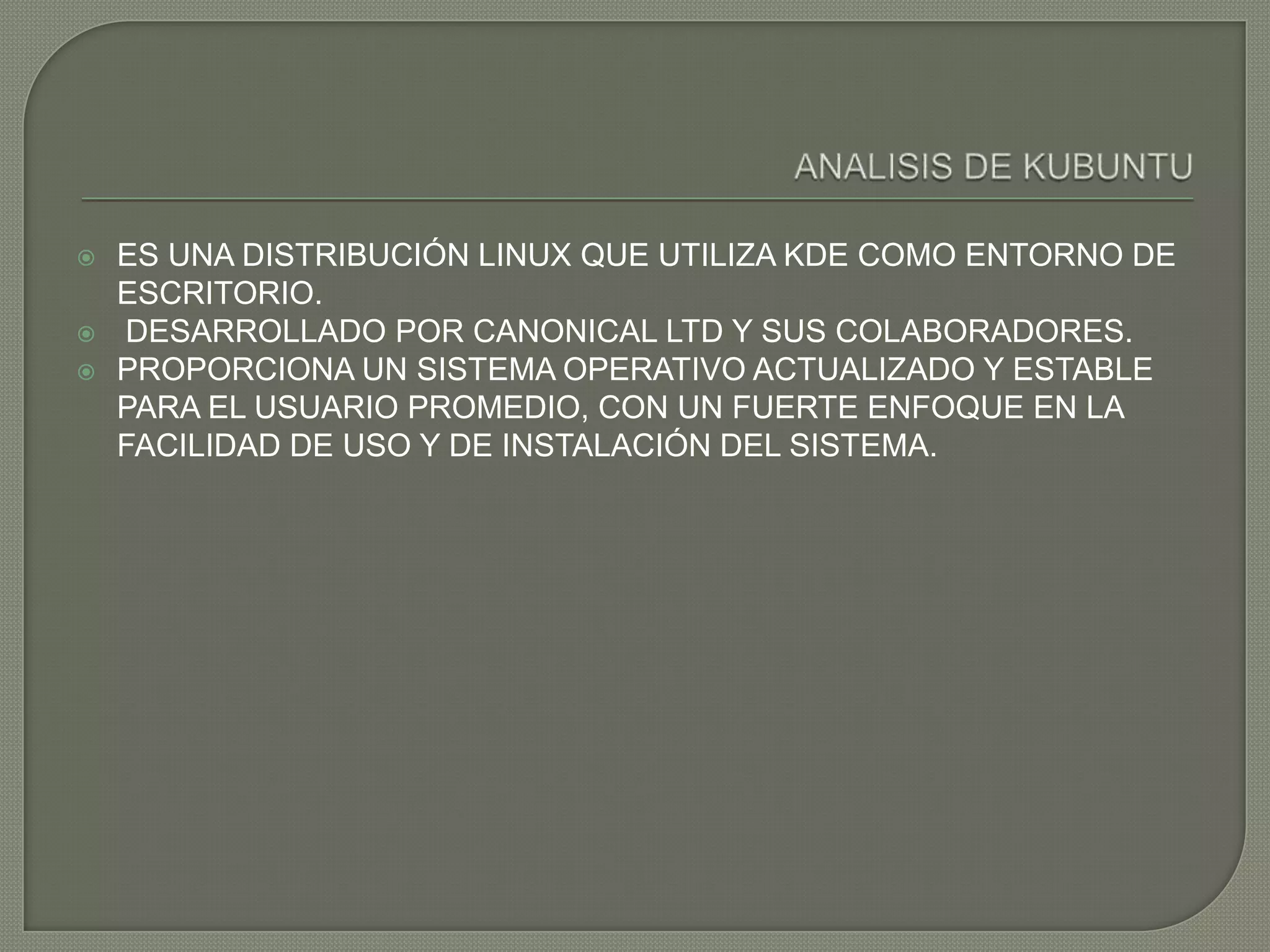    ES UNA DISTRIBUCIÓN LINUX QUE UTILIZA KDE COMO ENTORNO DE
    ESCRITORIO.
   DESARROLLADO POR CANONICAL LTD Y SUS COLABORADORES.
   PROPORCIONA UN SISTEMA OPERATIVO ACTUALIZADO Y ESTABLE
    PARA EL USUARIO PROMEDIO, CON UN FUERTE ENFOQUE EN LA
    FACILIDAD DE USO Y DE INSTALACIÓN DEL SISTEMA.
 
