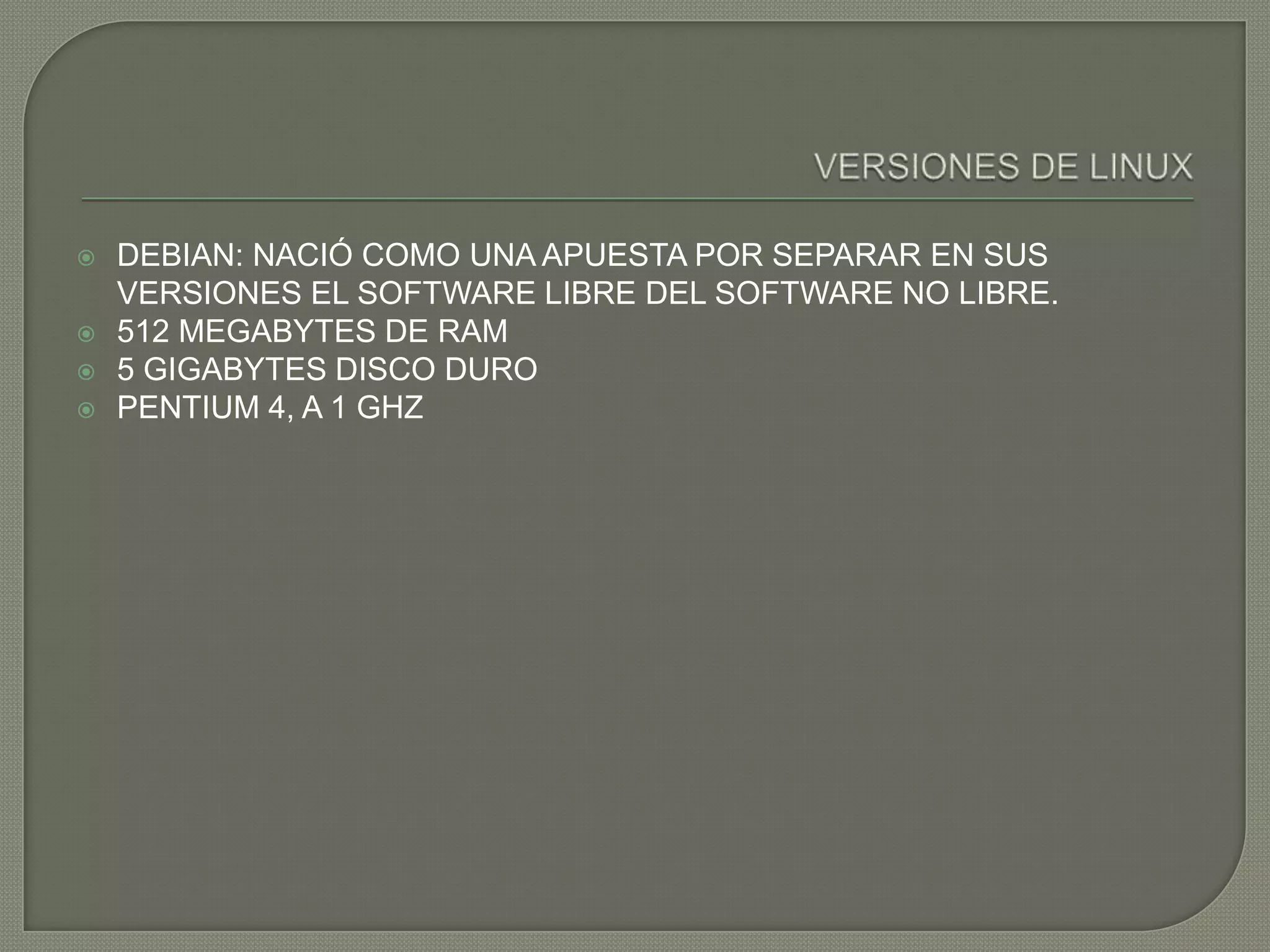    DEBIAN: NACIÓ COMO UNA APUESTA POR SEPARAR EN SUS
    VERSIONES EL SOFTWARE LIBRE DEL SOFTWARE NO LIBRE.
   512 MEGABYTES DE RAM
   5 GIGABYTES DISCO DURO
   PENTIUM 4, A 1 GHZ
 