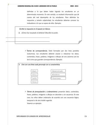 GOBIERNO REGIONAL DEL CUSCO LIDERANDO CON SU PUEBLO

DREC - 2013

definidas o lo que deben haber logrado los estudiantes en un
determinado momento. En este sentido, se recabará información que dé
cuenta del real desempeño de los estudiantes. Para delimitar las
respuestas y restarle subjetividad, los estudiantes deberían conocer los
indicadores o lo que se espera de ellos. Ejemplo:

Escribe tu respuesta en el espacio en blanco.
2. ¿Cómo fue rescatado el elefante? Describe la acción.

______________________________________________________
______________________________________________________

 Ítemes de correspondencia. Están formados por dos listas paralelas
(columnas). Los estudiantes deberán asociar o relacionar los datos,
contenidos, frases, palabras, imágenes o dibujos de una columna con los
de la otra que guarden correspondencia. Ejemplo:
3. Une con una línea cada personaje con su característica.

Fant
e
Tito

Despistado

Lefa
n
Tote

Melancólico
Travieso

Miedoso

 Ítemes de jerarquización u ordenamiento: presentan datos, contenidos,
frases, palabras, imágenes o dibujos en desorden o sin secuencia. En este
caso, los niños deben ordenarlos de acuerdo con una secuencia lógica,
temporal o de otra índole sugerida.
Veamos un ejemplo:

DIPLOMADO EN LOGROS DE APRENDIZAJE

19

 