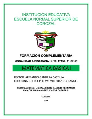 INSTITUCION EDUCATIVA
ESCUELA NORMAL SUPERIOR DE
COROZAL
FORMACION COMPLEMENTARIA
MODALIDAD A DISTANCIA: RES: 17157. 11-27-13
MATEMATICA BASICA I
RECTOR: ARMANDO GANDARA CASTILLA.
COORDINADOR DEL PFC: VALMIRO RANGEL RANGEL
COMPILADORES: LIC: MANFREDO KLEBER, FERNANDO
FALCON, LUIS ALVAREZ, VICTOR CABRERA.
COROZAL
2014
 