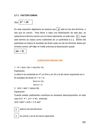 102
2.7.1. FACTOR COMUN:
Sea
En esta expresión algebraica se observa que x está en los dos términos, o
sea que es común. Para llevar a cabo una factorización de este tipo, se
selecciona el término común con el menor exponente, en este caso x , luego
este termino se coloca como coeficiente de un paréntesis x ( ). Dentro del
paréntesis se coloca el resultado de dividir cada uno de los términos dados por
el factor común, (x²+ 2x) ÷x = x+2, entonces la factorización queda:
EJERCICIOS RESUELTOS
1. m² + 5mn +3m = m(m+5n +3)
Explicación:
La letra m es contenida en m²; en 5mn y en 3m y la de menor exponente es m.
El resultado de dividir m² ÷ m = m
5mn÷m= 5n
3m÷m = 3
2. 2a²b + 6ab² = 2ab(a+3b)
Explicación:
Cuando existen coeficientes numéricos es necesario descomponerlos, en este
caso 2=2  1 y 6 = 3 2, entonces
2a²b +6ab² = 2a²b + 3  2ab²
está en los dos términos
es común y es la de menor exponente
X² + 2X
x(x + 2)
2
a
 