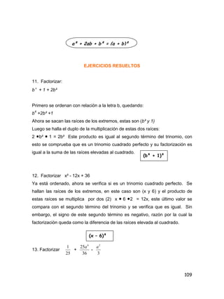 109
EJERCICIOS RESUELTOS
11. Factorizar:
b 4
+ 1 + 2b²
Primero se ordenan con relación a la letra b, quedando:
b4
+2b² +1
Ahora se sacan las raíces de los extremos, estas son (b² y 1)
Luego se halla el duplo de la multiplicación de estas dos raíces:
2 b²  1 = 2b² Este producto es igual al segundo término del trinomio, con
esto se comprueba que es un trinomio cuadrado perfecto y su factorización es
igual a la suma de las raíces elevadas al cuadrado.
12. Factorizar x² - 12x + 36
Ya está ordenado, ahora se verifica si es un trinomio cuadrado perfecto. Se
hallan las raíces de los extremos, en este caso son (x y 6) y el producto de
estas raíces se multiplica por dos (2) x  6 2 = 12x, este último valor se
compara con el segundo término del trinomio y se verifica que es igual. Sin
embargo, el signo de este segundo término es negativo, razón por la cual la
factorización queda como la diferencia de las raíces elevada al cuadrado.
13. Factorizar
25
1
+
36
25 4
a
-
3
2
a
a² + 2ab + b² = (a + b)²
(b² + 1)²
(x – 6)²
 