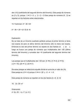 112
den (+5) (coeficiente del segundo término del trinomio). Esta pareja de números
es (3 y 2), porque 3  2 = 6 y 3 + 2 = 5 Esta pareja de números (6 , 2) se
reparten en los factores antes relacionados.
15. Factorizar: b² - 9b +20
b² - 9b + 20 = (b -5) (b -4)
Explicación:
No se trata de un trinomio cuadrado perfecto porque el primer término si tiene
raíz exacta (b) pero el último término del trinomio (20) no tiene raíz exacta.
Entonces la raíz del primer término se reparte en dos factoes (b ) (b ),
luego se busca una pareja de números que multiplicados den +20 (último
término del trinomio) y sumados den +9 (coeficiente del segundo término del
trinomio).
Las parejas que al multiplicarlas dan +20 son: (5 4); (-5 -4); (2 10);
(-2  -10); (20  1); (-20 -1)
De estas parejas se selecciona aquella donde la suma de un valor de (-9).
Esta pareja es (-5  -4) porque -5 -4 = 20 y -5 -4 = -9
Esta pareja de números se reparten en los dos factors (b -4) (b -5)
16. -2x -35 +x²
Ordenando:
x² -2x -35 = (x -7 ) (x +5 )
 