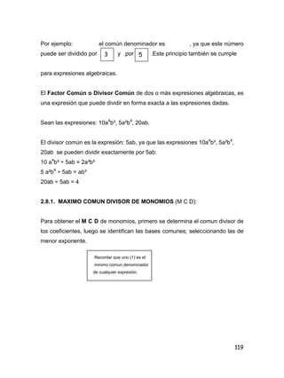 119
Por ejemplo: el común denominador es , ya que este número
puede ser dividido por y por .Este principio también se cumple
para expresiones algebraicas.
El Factor Común o Divisor Común de dos o más expresiones algebraicas, es
una expresión que puede dividir en forma exacta a las expresiones dadas.
Sean las expresiones: 10a4
b³, 5a²b4
, 20ab.
El divisor común es la expresión: 5ab, ya que las expresiones 10a4
b³, 5a²b4
,
20ab se pueden dividir exactamente por 5ab:
10 a4
b³ ÷ 5ab = 2a³b²
5 a²b4
÷ 5ab = ab³
20ab ÷ 5ab = 4
2.8.1. MAXIMO COMUN DIVISOR DE MONOMIOS (M C D):
Para obtener el M C D de monomios, primero se determina el comun divisor de
los coeficientes, luego se identifican las bases comunes; seleccionando las de
menor exponente.
Recordar que uno (1) es el
minimo comun denominador
de cualquier expresión.
3 5
 