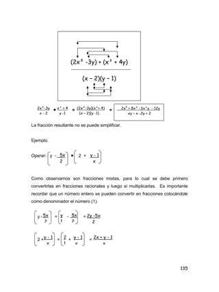 135
 = =
La fracción resultante no se puede simplificar.
Ejemplo.
Operar: y -  2 +
Como observamos son fracciones mixtas, para lo cual se debe primero
convertirlas en fracciones racionales y luego si multiplicarlas. Es importante
recordar que un número entero se pueden convertir en fracciones colocándole
como denominador el número (1).
y - = - =
2 + = + =
(2x² -3y) + (x³ + 4y)
(x – 2)(y – 1)
2x²-3y
x - 2
x³ + 4
y -1
(2x²-3y)(x³+ 4)
(x – 2)(y -1)
2x5
+ 8x² -3x³y - 12y
xy – x -2y + 2
5x
2
y - 1
x
5x
2
5x
2
y
1
2x + y - 1
x
2y -5x
2
y - 1
x
y - 1
x
2
1
 