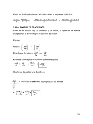 136
Como las dos fracciones son racionales, ahora si se pueden multiplicar.
. = =
2.11.4. DIVISION DE FRACCIONES:
Como en la división hay un dividendo y un divisor, la operación se realiza
multiplicando el dividendo por el recíproco de divisor.
Ejemplo
Operar: ÷
El recíproco del divisor es:
Entonces se multiplica el dividendo por este recíproco
 = 3
6
12
xz
aby
=
Otra forma de realizar una división es:
= Producto de extremos sobre producto de medios
=
xzz
yab
23
26
2


= 3
6
12
xz
aby
=
(2y -5x)  (2x + y – 1) 4xy + 2y² -2y -10x² - 5xy + 5 2y² -10x² -2y –xy + 5
2 x 2x 2x
6ab 2xz
3z² 2y
2xz
2y
2y
2xz
6ab 2y
3z² 2xz
2aby
xz³
6ab
3z² _
2xz
2y
2aby
xz³
 