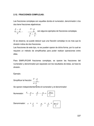 137
2.12. FRACCIONES COMPLEJAS:
Las fracciones complejas son aquellas donde el numerador, denominador o los
dos tiene fracciones algebraicas.
son algunos ejemplos de fracciones complejas.
Si se observa, se puede deducir que una fracción compleja no es mas que la
división indica de dos fracciones.
Las fracciones de este tipo, no se pueden operar de dicha forma, por lo cual se
requiere un método de simplificarlas para poder realizar operaciones entre
ellas.
Para SIMPLIFICAR fracciones complejas, se operan las fracciones del
numerador y denominador por separado con los resultados de éstas, se hace la
división.
Ejemplo:
Simplificar la fracción:
Se operan independientemente el numerador y el denominador
Numerador: = =
Denominador: + = + =
1 _ x 3 + a
a y , b .
2 x _ 2 .
y a
2 - a
x .
x + 1
a
2 _ a 2 _ a 2x-a .
x 1 x x
x 1 x 1 ax + 1
a 1 a a
 