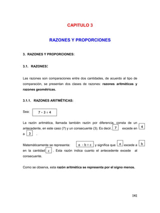 141
CAPITULO 3
RAZONES Y PROPORCIONES
3. RAZONES Y PROPORCIONES:
3.1. RAZONES:
Las razones son comparaciones entre dos cantidades, de acuerdo al tipo de
comparación, se presentan dos clases de razones: razones aritméticas y
razones geométricas.
3.1.1. RAZONES ARITMÉTICAS:
Sea:
La razón aritmética, llamada también razón por diferencia, consta de un
antecedente, en este caso (7) y un consecuente (3). Es decir, excede en
a .
Matemáticamente se representa: y significa que excede a
en la cantidad . Esta razón indica cuanto el antecedente excede al
consecuente.
Como se observa, esta razón aritmética se representa por el signo menos.
7 – 3 = 4
7 4
3
a - b = c a b
c
 