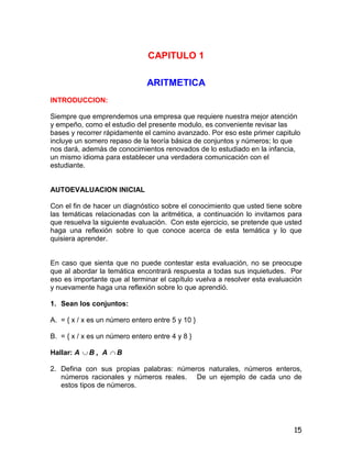 15
CAPITULO 1
ARITMETICA
INTRODUCCION:
Siempre que emprendemos una empresa que requiere nuestra mejor atención
y empeño, como el estudio del presente modulo, es conveniente revisar las
bases y recorrer rápidamente el camino avanzado. Por eso este primer capitulo
incluye un somero repaso de la teoría básica de conjuntos y números; lo que
nos dará, además de conocimientos renovados de lo estudiado en la infancia,
un mismo idioma para establecer una verdadera comunicación con el
estudiante.
AUTOEVALUACION INICIAL
Con el fin de hacer un diagnóstico sobre el conocimiento que usted tiene sobre
las temáticas relacionadas con la aritmética, a continuación lo invitamos para
que resuelva la siguiente evaluación. Con este ejercicio, se pretende que usted
haga una reflexión sobre lo que conoce acerca de esta temática y lo que
quisiera aprender.
En caso que sienta que no puede contestar esta evaluación, no se preocupe
que al abordar la temática encontrará respuesta a todas sus inquietudes. Por
eso es importante que al terminar el capítulo vuelva a resolver esta evaluación
y nuevamente haga una reflexión sobre lo que aprendió.
1. Sean los conjuntos:
A. = { x / x es un número entero entre 5 y 10 }
B. = { x / x es un número entero entre 4 y 8 }
Hallar: A  B , A  B
2. Defina con sus propias palabras: números naturales, números enteros,
números racionales y números reales. De un ejemplo de cada uno de
estos tipos de números.
 