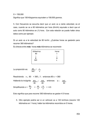153
X = 158.000
Significa que 158 Kilogramos equivalen a 158.000 gramos.
5. Con frecuencia se escucha decir que un auto va a cierta velocidad, es el
caso, cuando se va a 80 kilómetros por hora (Km/hr) equivale a decir que el
auto corre 80 kilómetros en (1) hora. Con esta relación se puede hallar otros
datos como por ejemplo:
Si un auto va a la velocidad de 80 km/hr. ¿Cuántas horas se gastarán para
recorrer 360 kilómetros?
Es directa entre más horas más kilómetros se recorrerán
La proporción es:
Resolviendo: x . 80 = 360 . 1; entonces 80 x = 360
Hallando la incógnita entonces
Simplificando x = = = = 4.5
Esto significa que para recorrer 360 kilómetros se gastan 4.5 horas
5. Otro ejemplo podría ser si un vehículo va a 120 km/hora (recorre 120
kilómetros en 1 hora), hallar los kilómetros recorridos en 5 horas.
Kilómetros Horas
80 1
360 x
80_ = _1_
360 x
80x_ = _360_
80 80
X = 360_
80
36_
8
18_
4
9_
2
 