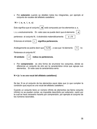 18
 Por extensión cuando se detallan todos los integrantes, por ejemplo el
conjunto de vocales del alfabeto castellano:
N =  a, e, i, o, u
Esto significa que el conjunto N está compuesto por los elementos a, e,
i, o, u exclusivamente. En este caso se puede decir que el elemento a
pertenece al conjunto N; ó diciéndolo matemáticamente: a N
Entonces el símbolo  significa pertenencia.
Análogamente se podría decir que: hN , o sea que “el elemento h no
Pertenece al conjunto N”.
El símbolo  indica no pertenencia.
 Por comprensión es otra forma de enumerar los conjuntos, dónde se
diferencia un conjunto de otro por la característica única que agrupa sus
elementos. En este caso la característica sería:
N = {x / x es una vocal del alfabeto castellano}
Se lee: N es el conjunto de los elementos equis tales que (o que cumplen la
condición que) equis es una vocal del alfabeto castellano.
Cuando un conjunto tiene un número infinito de elementos (se llama conjunto
infinito) no se pueden contar, es imposible describirlo por extensión, razón por
la cual se hace necesario hacerlo por comprensión, por ejemplo el conjunto de
los números racionales.
 