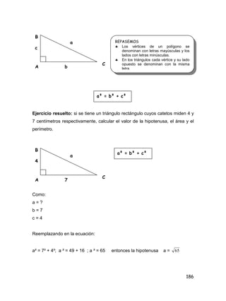 186
Ejercicio resuelto: si se tiene un triángulo rectángulo cuyos catetos miden 4 y
7 centímetros respectivamente, calcular el valor de la hipotenusa, el área y el
perímetro.
Como:
a = ?
b = 7
c = 4
Reemplazando en la ecuación:
a² = 7² + 4²; a ² = 49 + 16 ; a ² = 65 entonces la hipotenusa a = 65
B
b
c
a
A
C
REPASEMOS
 Los vértices de un polígono se
denominan con letras mayúsculas y los
lados con letras minúsculas.
 En los triángulos cada vértice y su lado
opuesto se denominan con la misma
letra.
a² = b² + c²
B
7
4
a
A
C
a² = b² + c²
 