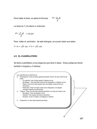 187
Para hallar el área, se aplica la fórmula:
La base es 7 y la altura 4, entonces:
= 14 cm²
Para hallar el perímetro de este triángulo, se suman todos sus lados:
7 + 4 + 65 cm. = 11 + 65 cm.
4.5. EL CUADRILATERO:
Se llama cuadrilátero a los polígonos que tiene 4 lados. Estos polígonos tienen
también 4 ángulos y 4 vértices.
A = b . h
2
A = 7 . 4
2
Los cuadriláteros se clasifican en
 Paralelogramo: tiene sus lados opuestos paralelos. Dentro de esta clasificación
están:
- El cuadrado: tiene 4 lados iguales 4 ángulos rectos
- Rectángulo: tiene dos lados consecutivos desiguales y 4 ángulos rectos
- Rombo: tiene sus 4 lados iguales, pero sus ángulos consecutivos son
diferentes.
- Romboides: tienen los lados consecutivos desiguales y los ángulos
contiguos también son diferentes.
 Trapecio: Tiene solo dos lados opuestos paralelos. Los tipos de trapecio son:
- Rectángulo: tiene dos ángulos rectos.
- Isóseles: tiene iguales sus lados no paralelos.
- Escaleno: no son ni trapecio rectángulos ni isoseles
 Trapezoide: no tiene lados opuestos paralelos.
 