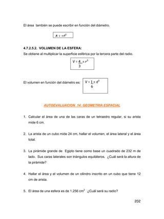 202
El área también se puede escribir en función del diámetro.
4.7.2.5.2. VOLUMEN DE LA ESFERA:
Se obtiene al multiplicar la superficie esférica por la tercera parte del radio.
El volumen en función del diámetro es:
AUTOEVALUACION 14: GEOMETRIA ESPACIAL
1. Calcular el área de una de las caras de un tetraedro regular, si su arista
mide 6 cm.
2. La arista de un cubo mide 24 cm, hallar el volumen, el área lateral y el área
total.
3. La pirámide grande de Egipto tiene como base un cuadrado de 232 m de
lado. Sus caras laterales son triángulos equiláteros. ¿Cuál será la altura de
la pirámide?
4. Hallar el área y el volumen de un cilindro inscrito en un cubo que tiene 12
cm de arista.
5. El área de una esfera es de 1.256 cm2
¿Cuál será su radio?
A = d2
V = 4  r3
3
V = 1  d3
6
 