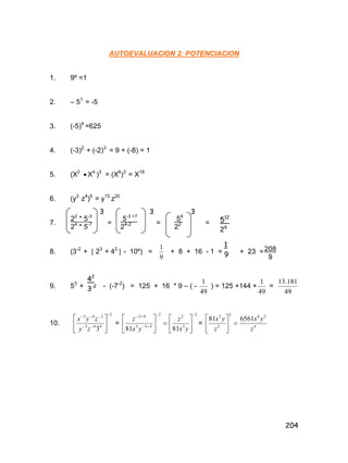 204
AUTOEVALUACION 2: POTENCIACION
1. 9º =1
2. – 51
= -5
3. (-5)4
=625
4. (-3)2
+ (-2)3
= 9 + (-8) = 1
5. (X2
 X4
)3
= (X6
)3
= X18
6. (y3
z4
)5
= y15
z20
7. = = =
8. (3-2
+  23
+ 42
 - 10º) =
9
1
+ 8 + 16 - 1 = + 23 =
9. 53
+ - (-7-2
) = 125 + 16 * 9 – ( -
49
1
) = 125 +144 +
49
1
=
49
181.13
10.
2
443
243
3









zy
zyx
= 







 2
433
42
81 yx
z
2
3
2
81







yx
z
= 4
262
2
3
656181
z
yx
z
yx






22
* 5-3
24
* 5-7
3
5-3 +7
24-2
3
54
22
3
512
26
1
9
208
9
42
3-2
 