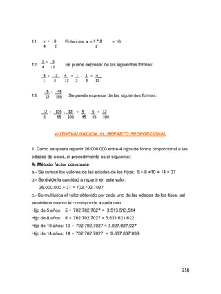 216
11. Entonces: x = = 16
12. Se puede expresar de las siguientes formas:
13. Se puede expresar de las siguientes formas:
AUTOEVALUACION 11: REPARTO PROPORCIONAL
1. Como se quiere repartir 26.000.000 entre 4 hijos de forma proporcional a las
edades de estos, el procedimiento es el siguiente:
A. Método factor constante:
a.- Se suman los valores de las edades de los hijos: 5 + 8 +10 + 14 = 37
b.- Se divide la cantidad a repartir en este valor:
26.000.000 ÷ 37 = 702.702,7027
c.- Se multiplica el valor obtenido por cada uno de las edades de los hijos, así
se obtiene cuanto le corresponde a cada uno.
Hijo de 5 años: 5  702.702,7027 = 3.513.513,514
Hijo de 8 años: 8  702.702,7027 = 5.621.621,622
Hijo de 10 años: 10  702.702,7027 = 7.027.027,027
Hijo de 14 años: 14  702.702,7027 = 9.837.837,838
x = 8
4 2
4 * 8
2
1 = 3
4 12
4 = 12 . , 4 = 1 , 1 = 4 _
1 3 12 3 3 12
5 = 45
12 108
12 = 108 , 12 = 5 , 5 = 12
5 45 108 45 45 108
 