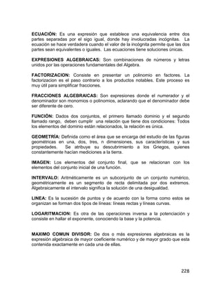 228
ECUACIÓN: Es una expresión que establece una equivalencia entre dos
partes separadas por el sigo igual, donde hay involucradas incógnitas. La
ecuación se hace verdadera cuando el valor de la incógnita permite que las dos
partes sean equivalentes o iguales. Las ecuaciones tiene soluciones únicas.
EXPRESIONES ALGEBRAICAS: Son combinaciones de números y letras
unidos por las operaciones fundamentales del Algebra.
FACTORIZACION: Consiste en presentar un polinomio en factores. La
factorizacion es el paso contrario a los productos notables. Este proceso es
muy útil para simplificar fracciones.
FRACCIONES ALGEBRAICAS: Son expresiones donde el numerador y el
denominador son monomios o polinomios, aclarando que el denominador debe
ser diferente de cero.
FUNCIÓN: Dados dos conjuntos, el primero llamado dominio y el segundo
llamado rango, deben cumplir una relación que tiene dos condiciones: Todos
los elementos del dominio están relacionados, la relación es única.
GEOMETRÍA: Definida como el área que se encarga del estudio de las figuras
geométricas en una, dos, tres, n dimensiones, sus características y sus
propiedades. Se atribuye su descubrimiento a los Griegos, quienes
constantemente hacían mediciones a la tierra.
IMAGEN: Los elementos del conjunto final, que se relacionan con los
elementos del conjunto inicial de una función.
INTERVALO: Aritméticamente es un subconjunto de un conjunto numérico,
geométricamente es un segmento de recta delimitada por dos extremos.
Algebraicamente el intervalo significa la solución de una desigualdad.
LINEA: Es la sucesión de puntos y de acuerdo con la forma como estos se
organizan se forman dos tipos de líneas: líneas rectas y líneas curvas.
LOGARITMACION: Es otra de las operaciones inversa a la potenciación y
consiste en hallar el exponente, conociendo la base y la potencia.
MAXIMO COMUN DIVISOR: De dos o más expresiones algebraicas es la
expresión algebraica de mayor coeficiente numérico y de mayor grado que esta
contenida exactamente en cada una de ellas.
 