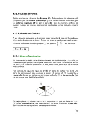 27
1.2.2. NUMEROS ENTEROS:
Existe otro tipo de números, los Enteros (Z). Este conjunto de números está
compuesto por los enteros positivos (Z 
) (que son los mismos Naturales), por
los enteros negativos (Z 
) y por el cero (0). Con los números enteros se
pueden realizar las mismas operaciones planteadas en los Naturales mas la
resta.
1.2.3 NUMEROS RACIONALES:
A los números racionales se le conoce como conjunto Q, esta conformado por
el cociente de números enteros. Todos los enteros pueden ser escritos como
números racionales divididos por uno (1) por ejemplo
1
9
,
1
7
es decir que
N  Z  Q
1.2.3.1. Números Fraccionarios:
En diversas situaciones de la vida cotidiana es necesario trabajar con trozos de
cosas como por ejemplo media pera, medio kilo de azucar, un cuarto de arroba
de yuca, y un cuarto de terreno de un lote, entre otras, estos son los Números
Fraccionarios.
Por ejemplo, la siguiente figura se dividió en ocho (8) partes y se tomó una
parte (la sombreada) esto equivale a decir: 1/8 donde el (1) representa al
numerador (o sea las partes que se toman) y el ocho (8) el denominador (las
partes en que esta dividida la unidad).
Otro ejemplo de un número fraccionario es cuando un pan se divide en cinco
(5) partes, denominador y se seleccionan 2 de estas porciones, numerador;
este fraccionario se representa de la siguiente forma:
 