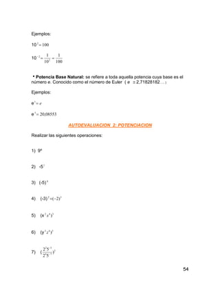 54
Ejemplos:
10 1002

10
100
1
10
1
2
2

Potencia Base Natural: se refiere a toda aquella potencia cuya base es el
número e. Conocido como el número de Euler ( e  2,71828182….. )
Ejemplos:
e e1
e 08553,203

AUTOEVALUACION 2: POTENCIACION
Realizar las siguientes operaciones:
1) 9º
2) -51
3) (-5) 4
4) (-3) 32
)2(
5) (x 342
)x
6) (y 543
)z
7) ( 3
74
32
)
52
52


 