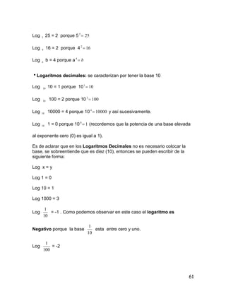 61
Log 5 25 = 2 porque 5 252

Log 4 16 = 2 porque 4 162

Log a b = 4 porque a b4
Logaritmos decimales: se caracterizan por tener la base 10
Log 10 10 = 1 porque 10 101

Log 10 100 = 2 porque 10 1002

Log 10 10000 = 4 porque 10 100004
 y así sucesivamente.
Log 10 1 = 0 porque 10 10
 (recordemos que la potencia de una base elevada
al exponente cero (0) es igual a 1).
Es de aclarar que en los Logaritmos Decimales no es necesario colocar la
base, se sobreentiende que es diez (10), entonces se pueden escribir de la
siguiente forma:
Log x = y
Log 1 = 0
Log 10 = 1
Log 1000 = 3
Log
10
1
= -1 . Como podemos observar en este caso el logaritmo es
Negativo porque la base
10
1
esta entre cero y uno.
Log
100
1
= -2
 
