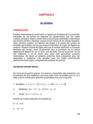 68
CAPITULO 2
ÁLGEBRA
INTRODUCCION:
Estudiar matemáticas es como hacer un repaso por la historia de la humanidad,
sobretodo por las formas de organizar los pensamientos que han usado
nuestros ancestros. Medir y contar fueron las primeras actividades matematicas
del hombre primitivo. Haciendo marcas en los troncos de los arboles lograban,
estos primeros pueblos, la medicion del tiempo y el conteo del numero de
animales que poseian; asi fue que surgio la Aritmética. El origen del Álgebra es
posterior. Pasaron cientos de siglos para que el hombre alcanzara un concepto
abstracto del número, base fundamental para la formación de la ciencia
algebraica.El álgebra es, por lo tanto, una de estas “formas de pensar” de las
que hablamos, y es el primer gran paso para generalizar procesos
matematicos. De ahora en adelante podremos estar preparados para dar
respuestas a problemas más grandes, para los cuales anteriormente
deberíamos hacer largos y desgastantes procesos de solución.
AUTOEVALUACION INICIAL
Así como en el capítulo anterior, lo invitamos a desarrollar esta evaluación, con
el propósito de que establezca qué tanto sabe sobre la temática que se va a
tratar y así se motive para aprender las temáticas que crea no domina.
1. Simplificar: -    cba  -        babac 
2. Multiplicar:    3422523 222
 aaaaa
3. Dividir:    256 2
 xxx
Escribir por simple inspección el resultado de:
4.  2
41 ax
5.  3
5 xa 
 