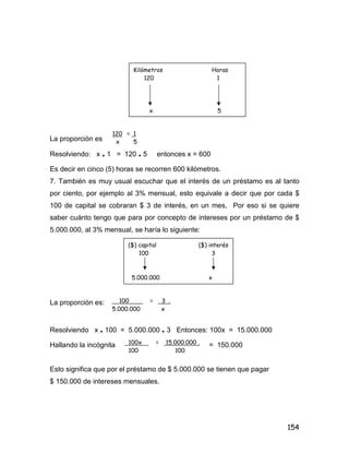 154
La proporción es
Resolviendo: x . 1 = 120 . 5 entonces x = 600
Es decir en cinco (5) horas se recorren 600 kilómetros.
7. También es muy usual escuchar que el interés de un préstamo es al tanto
por ciento, por ejemplo al 3% mensual, esto equivale a decir que por cada $
100 de capital se cobraran $ 3 de interés, en un mes, Por eso si se quiere
saber cuánto tengo que para por concepto de intereses por un préstamo de $
5.000.000, al 3% mensual, se haría lo siguiente:
La proporción es:
Resolviendo x . 100 = 5.000.000 . 3 Entonces: 100x = 15.000.000
Hallando la incógnita = 150.000
Esto significa que por el préstamo de $ 5.000.000 se tienen que pagar
$ 150.000 de intereses mensuales.
Kilómetros Horas
120 1
x 5
120 = 1
x 5
($) capital ($) interés
100 3
5.000.000 x
100 = 3 .
5.000.000 x
100x = 15.000.000 .
100 100
 
