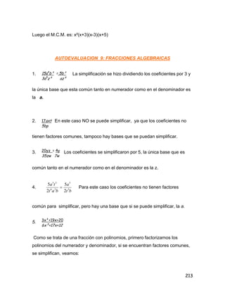213
Luego el M.C.M. es: x²(x+3)(x-3)(x+5)
AUTOEVALUACION 9: FRACCIONES ALGEBRAICAS
1. La simplificación se hizo dividiendo los coeficientes por 3 y
la única base que esta común tanto en numerador como en el denominador es
la a.
2. En este caso NO se puede simplificar, ya que los coeficientes no
tienen factores comunes, tampoco hay bases que se puedan simplificar.
3. Los coeficientes se simplificaron por 5, la única base que es
común tanto en el numerador como en el denominador es la z.
4.
bt
a
bat
ta
3
3
26
35
2
5
2
5
 Para este caso los coeficientes no tienen factores
común para simplificar, pero hay una base que si se puede simplificar, la a.
5.
Como se trata de una fracción con polinomios, primero factorizamos los
polinomios del numerador y denominador, si se encuentran factores comunes,
se simplifican, veamos:
15a4
b³ = 5b³
3a5
z² az²
17axt
5bp
20yz = 4y
35zw 7w
3x²+19x+20
6x²+17x+12
 