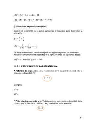 51
(-4)3
= (-4)  (-4)  (-4) = - 64
(-5)  (-5)  (-5)  (-5) (-5) = (-5)5
= - 3125
-) Potencia de exponentes negativo:
Cuando el exponente es negativo, aplicamos el recíproco para desarrollar la
operación.
3 2
= 2
3
1
=
9
1
(-5)
125
1
125
1
)5(
1
3
3





Se debe tener cuidado con el manejo de los signos negativos, el paréntesis
indica que el número esta afectado por el signo, veamos los siguientes casos:
(-7) 492
 , mientras que -7 492

1.2.7.1. PROPIEDADES DE LA POTENCIACION:
Potencia de exponente cero: Toda base cuyo exponente es cero (0), la
potencia es la unidad (1).
3 0
= 1
Ejemplos:
x 10

36 10

Potencia de exponente uno: Toda base cuyo exponente es la unidad, tiene
como potencia, la misma cantidad. (Ley modulativa de la potencia).
3 31

 