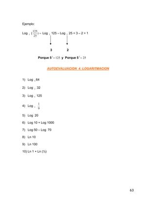 63
Ejemplo:
Log 5 ( )
25
125
Log 5 125 – Log 5 25 = 3 – 2 = 1
3 2
Porque 5 1253
 y Porque 5 252

AUTOEVALUACION 4: LOGARITMACION
1) Log 4 64
2) Log 2 32
3) Log 5 125
4) Log 3
9
1
5) Log 20
6) Log 10 + Log 1000
7) Log 50 – Log 70
8) Ln 10
9) Ln 100
10) Ln 1 + Ln (½)
 