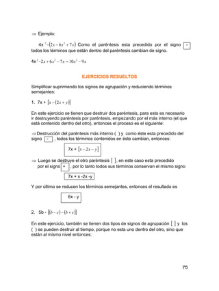 75
 Ejemplo:
4x  xxx 762 22
 Como el paréntesis esta precedido por el signo -
todos los términos que están dentro del paréntesis cambian de signo.
4x xxxxx 910762 222

EJERCICIOS RESUELTOS
Simplificar suprimiendo los signos de agrupación y reduciendo términos
semejantes:
1. 7x +   yxx  2
En este ejercicio se tienen que destruir dos paréntesis, para esto es necesario
ir destruyendo paréntesis por paréntesis, empezando por el más interno (el que
está contenido dentro del otro), entonces el proceso es el siguiente:
Destrucción del paréntesis más interno ( ) y como éste esta precedido del
signo - , todos los términos contenidos en éste cambian, entonces:
7x +  yxx  2
 Luego se destruye el otro paréntesis  , en este caso esta precedido
por el signo + , por lo tanto todos sus términos conservan el mismo signo
7x + x -2x -y
Y por último se reducen los términos semejantes, entonces el resultado es
6x - y
2. 5b -     cbcb 
En este ejercicio, también se tienen dos tipos de signos de agrupación   y los
( ) se pueden destruir al tiempo, porque no esta uno dentro del otro, sino que
están al mismo nivel entonces:
 