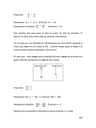 163
Proporción:
Resolviendo 4. x = 8. 5 Entonces 4 x = 40
Despejando la incógnita Entonces x = 10
Esto significa que para hacer la obra en cuatro (4) días se necesitan 10
obreros, es decir entre menos días se necesitan más obreros.
14. Un auto va a una velocidad de 100 kilómetros por hora (km/hr), gastando 3
horas para llegar de una ciudad a otra. ¿Cuánto tiempo gasta en llegar a la
misma ciudad si eleva la velocidad a 150 (km/hr)?
En este caso, entre mayor sea la velocidad del auto, menor es el tiempo que
gasta, entonces se trata de una regla de tres inversa.
Proporción:
100
150
=
x
3
Resolviendo 150 . x = 100 . 3 entonces 150x = 300
Despejando incógnitas: Entonces x = 2
Significa que al aumentar la velocidad se reduce el tiempo a 2 horas
X = 8
5 4
4X = 40
4 4
Velocidad km/hr Tiempo horas
100 3
150 x
150x = 300
150 150
 