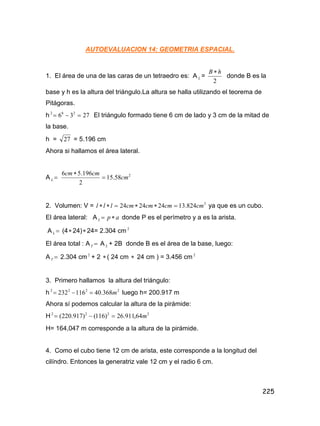 225
AUTOEVALUACION 14: GEOMETRIA ESPACIAL.
1. El área de una de las caras de un tetraedro es: A L =
2
h
B 
donde B es la
base y h es la altura del triángulo.La altura se halla utilizando el teorema de
Pitágoras.
h 27
3
6 2
6
2


 El triángulo formado tiene 6 cm de lado y 3 cm de la mitad de
la base.
h = 27 = 5.196 cm
Ahora si hallamos el área lateral.
A 
L
2
58
.
15
2
196
.
5
6
cm
cm
cm


2. Volumen: V = 3
824
.
13
24
24
24 cm
cm
cm
cm
l
l
l 




 ya que es un cubo.
El área lateral: A a
p
L 
 donde P es el perímetro y a es la arista.
A 
L (4 24) 24= 2.304 cm 2
El área total : A 
T A L + 2B donde B es el área de la base, luego:
A 
T 2.304 cm 2
+ 2  ( 24 cm  24 cm ) = 3.456 cm 2
3. Primero hallamos la altura del triángulo:
h 2
2
2
2
368
.
40
116
232 m


 luego h= 200.917 m
Ahora sí podemos calcular la altura de la pirámide:
H 2
2
2
2
64
,
911
.
26
)
116
(
)
917
.
220
( m



H= 164,047 m corresponde a la altura de la pirámide.
4. Como el cubo tiene 12 cm de arista, este corresponde a la longitud del
cilíndro. Entonces la generatriz vale 12 cm y el radio 6 cm.
 
