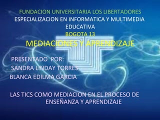 FUNDACION UNIVERSITARIA LOS LIBERTADORES
ESPECIALIZACION EN INFORMATICA Y MULTIMEDIA
EDUCATIVA
BOGOTA 13
MEDIACIONES Y APRENDIZAJE
PRESENTADO POR:
SANDRA LINDAY TORRES
BLANCA EDILMA GARCIA
LAS TICS COMO MEDIACION EN EL PROCESO DE
ENSEÑANZA Y APRENDIZAJE
 