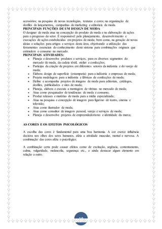 10
acessórios; na pesquisa de novas tecnologias, texturas e cores; na organização de
desfiles de lançamentos, campanhas de marketing e editoriais de moda.
PRINCIPAIS FUNÇÕES DE UM DESIGN DE MODA
O designer de moda atua na concepção do produto de moda e na elaboração de ações
para o progresso do setor. É responsável pelo planejamento, desenvolvimento e
execuções de ações estabelecidas em projetos de moda; bem como, na geração de novas
ideias e soluções para artigos e serviços desta área, objetivando a utilização das
ferramentas essenciais do conhecimento deste sistema para combinações originais que
estimulem o consumo no mercado.
PRINCIPAIS ATIVIDADES:
 Planeja e desenvolve produtos e serviços, para os diversos segmentos do
mercado de moda, da cadeia têxtil, atelier e confecções;
 Participa da criação de projetos em diferentes setores da indústria e do varejo de
moda;
 Elabora design de superfície (estamparia) para a indústria e empresas de moda;
 Projeta modelagem para a indústria e fábricas de confecções de moda;
 Define e acompanha projetos de imagens de moda para editoriais, catálogos,
desfiles, publicidades e sites de moda;
 Planeja, elabora e executa a montagem de vitrinas no mercado de moda;
 Atua como pesquisador de tendências de moda e consumo;
 Produz releases e matérias de moda para a mídia especializada;
 Atua na pesquisa e concepção de imagem para figurino de teatro, cinema e
televisão;
 Atua como ilustrador de moda;
 Atua como consultor de imagem pessoal, varejo e serviços de moda;
 Planeja e desenvolve projetos de empreendedorismo e identidade da marca;
AS CORES E OS EFEITOS PSICOLÓGICOS
A escolha das cores é fundamental para uma boa harmonia. A cor exerce influência
decisiva nos olhos dos seres humanos, afeta a atividade muscular, mental e nervosa. A
combinação das cores afeta o psicológico.
A combinação certa pode causar efeitos como de excitação, urgência, contentamento,
calma, vulgaridade, melancolia, segurança etc., e ainda destacar algum elemento em
relação a outro.
 