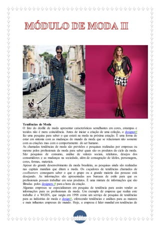101
Tendências de Moda
O fato do desfile de moda apresentar características semelhantes em cores, estampas e
tecidos não é mera coincidência. Antes de iniciar a criação de uma coleção, o designer
faz uma pesquisa para saber o que estará na moda na próxima estação. É uma forma de
estar em sintonia com as mudanças do mundo da moda que se relacionam não somente
com as criações mas com o comportamento do ser humano.
As chamadas tendências de moda são previsões e pesquisas realizadas por empresas ou
mesmo pelos profissionais da moda para saber quais são os produtos do ciclo da moda.
São pesquisas de consumo, análise de valores sociais, releituras, desejos dos
consumidores e as mudanças na sociedade, além de consagração de ídolos, personagens,
cores, formas, materiais.
Apesar do grande desenvolvimento da moda brasileira, as pesquisas ainda são realizadas
nas capitais mundiais que ditam a moda. Os caçadores de tendências chamados de
coolhunters conseguem saber o que o grupo ou a grande maioria das pessoas está
desejando. As informações são apresentadas aos bureaux de estilo para que os
profissionais possam trabalhar em seus produtos. É uma mistura de informações que são
filtradas pelos designers para a hora da criação.
Algumas empresas se especializaram em pesquisa de tendência para assim vender as
informações para os profissionais da moda. Um exemplo de empresa que realiza este
trabalho é a WGSN, que surgiu em 1998 como um serviço de pesquisa de tendências
para as indústrias de moda e design , oferecendo tendências e análises para as maiores
e mais influentes empresas do mundo. Hoje, a empresa é líder mundial em tendências de
 