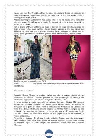 102
moda, com mais de 300 colaboradores nas áreas de editorial e design, em escritórios ao
redor do mundo na Europa, Ásia, América do Norte e do Sul e Oriente Médio. Confira o
site http://www.wgsn.com/br
Algumas informações permanecem para outras estações ou até mesmo anos, outras têm
um curto tempo. Dependendo da aceitação do mercado ela pode se tornar um estilo ou
apenas um modismo.
Para o inverno 2014, as tendências de moda se baseiam em calças modeladas; franjas no
estilo western; bolsa saco; moletom chique; fendas; recortes e tiras nas peças; tons
fechados, de cores mais frias e sóbrias; estampas florais; estampas de animais; uso do
couro; figuras geométricas; jardineiras; pied de poule; tricô estilizado, boho e xadrez.
Tendências para o outono/inverno 2014
Fonte: http://vejario.abril.com.br/especial/tendencias-outono-inverno-2014-
777323.shtml
O conceito de releitura
Segundo Mônica Moura, “a releitura implica em criar novamente partindo de um
pressuposto já existente”. Trata-se, portanto, de “uma reelaboração ou mudança com
interferência significativa em relação ao original” (MOURA, 1996).
O termo releitura é muito empregado no universo das artes plásticas. Há exemplos
famosos de releituras realizadas por artistas como Picasso (sobre um quadro de
Velazquez) ou a partir de obras como a conhecidíssima Mona Lisa, de Leonardo da
Vinci. Fica claro, portanto, que em um processo de releitura parte-se, sempre, de uma
referência, “de uma obra preexistente, em que o autor que a relê mantém um vínculo
com ela”, cabendo ao observador perceber ou não (dependendo de seu repertório) a
relação entre ambas.
Na moda, o processo de releitura é muito utilizado. Apenas para citar um exemplo
muito divulgado pela mídia, basta pensar no famoso espartilho dourado (uma releitura
do espartilho rígido da Belle Epoque) que Jean-Paul Gaultier criou para a cantora
Madonna.
 