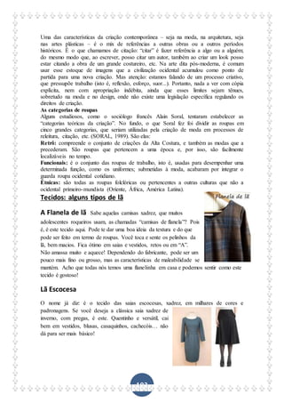 103
Uma das características da criação contemporânea – seja na moda, na arquitetura, seja
nas artes plásticas – é o mix de referências a outras obras ou a outros períodos
históricos. É o que chamamos de citação: “citar” é fazer referência a algo ou a alguém;
do mesmo modo que, ao escrever, posso citar um autor, também ao criar um look posso
estar citando a obra de um grande costureiro, etc. Na arte dita pós-moderna, é comum
usar esse estoque de imagens que a civilização ocidental acumulou como ponto de
partida para uma nova criação. Mas atenção: estamos falando de um processo criativo,
que pressupõe trabalho (isto é, reflexão, esforço, suor...). Portanto, nada a ver com cópia
explícita, nem com apropriação indébita, ainda que esses limites sejam tênues,
sobretudo na moda e no design, onde não existe uma legislação específica regulando os
direitos de criação.
As categorias de roupas
Alguns estudiosos, como o sociólogo francês Alain Soral, tentaram estabelecer as
“categorias teóricas da criação”. No fundo, o que Soral fez foi dividir as roupas em
cinco grandes categorias, que seriam utilizadas pela criação de moda em processos de
releitura, citação, etc. (SORAL, 1989). São elas:
Retrô: compreende o conjunto de criações da Alta Costura, e também as modas que a
precederam. São roupas que pertencem a uma época e, por isso, são facilmente
localizáveis no tempo.
Funcionais: é o conjunto das roupas de trabalho, isto é, usadas para desempenhar uma
determinada função, como os uniformes; submetidas à moda, acabaram por integrar o
guarda roupa ocidental cotidiano.
Étnicas: são todas as roupas folclóricas ou pertencentes a outras culturas que não a
ocidental primeiro-mundista (Oriente, África, América Latina).
Tecidos: alguns tipos de lã
A Flanela de lã Sabe aquelas camisas xadrez, que muitos
adolescentes roqueiros usam, as chamadas “camisas de flanela”? Pois
é, é este tecido aqui. Pode te dar uma boa ideia da textura e do que
pode ser feito em termo de roupas. Você toca e sente os pelinhos da
lã, bem macios. Fica ótimo em saias e vestidos, retos ou em “A”.
Não amassa muito e aquece! Dependendo do fabricante, pode ser um
pouco mais fino ou grosso, mas as características de maleabilidade se
mantém. Acho que todas nós temos uma flanelinha em casa e podemos sentir como este
tecido é gostoso!
Lã Escocesa
O nome já diz: é o tecido das saias escocesas, xadrez, em milhares de cores e
padronagens. Se você deseja a clássica saia xadrez de
inverno, com pregas, é este. Quentinho e versátil, cai
bem em vestidos, blusas, casaquinhos, cachecóis… não
dá para ser mais básico!
 