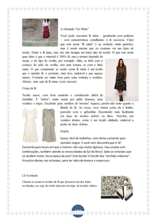 104
A chamada “Lã Mista”
Você pode encontrar lã mista – geralmente com poliéster
– com características semelhantes à lã escocesa. Claro
que este nome “lã mista” é na verdade, muito genérico,
mas é assim mesmo que eu costumo ver nas lojas de
tecido. Existe a lã pura, mas isto não designa um único tipo de tecido. O que este nome
quer dizer é que o material é 100% lã, mas a textura depende da
trama, e do tipo de ovelha, por exemplo. Aliás, se feito com o
começo do pêlo da ovelha, tem uma textura, se com o final,
outra. O que comumente se vende como lã mista é um tecido
que é metade lã, e portanto, mais leve, maleável e que aquece
menos. Costuma ser muito bom para saias rodadas e vestidos.
Abaixo, uma saia de lã mista (com viscose):
Crepe de lã
Tecido suave, com bom caimento e considerado difícil de
trabalhar. É “nobre”, muito usado por grifes famosas, para
vestidos e trajes. Excelente para vestidos de inverno! Aquece, porém não tanto quanto a
flanela de lã. Ao tocar, você notará como ele é lisinho,
parecido com o gabardine. Encontrado mais facilmente
em lojas de tecidos nobres ou finos. Perceba, nos
vestidos abaixo, como é um tecido alinhado, maleável a
ponto de fazer dobras.
Challis
Suave, fácil de trabalhar, com ótimo caimento para
vestidos longos. E você nem desconfia que é lã!
Excelente para locais em que o inverno não seja muito rigoroso, mas usados com
combinações, também atende as necessidades do Sul do Brasil. Sabe os echarpes que
se vendem muito nessa época do ano? Este tecido! O tecido dos “vestidos indianos”.
Visualize abaixo, nos echarpes, para ter ideia da textura e espessura:
Lã Acetinada
Chama-se assim os tecidos de lã que possuem um dos lados
acetinados, ou seja, de cetim (procure em lojas de tecidos nobres
 