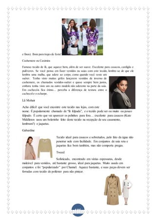 105
e finos). Bom para trajes de festa!
Cashemere ou Caximira
Famoso tecido de lã, que aquece bem, além de ser suave. Excelente para casacos, cardigãs e
pulôveres. Se você pensa em fazer vestidos ou saias com este tecido, lembre-se de que ele
lembra uma malha, que adere ao corpo, como quando você veste um
suéter. Tenho visto muitas grifes lançarem vestidos de inverno de
cashemere, os chamados vestidos-suéter e quase sempre bem justos,
embora tenha visto um ou outro modelo não aderente na parte da saia.
Em cachecóis fica ótimo… perceba a diferença de textura entre o
cachecol e o echarpe.
Lã Mohair
Acho difícil que você encontre este tecido nas lojas, com este
nome. É popularmente chamado de “lã felpuda”, e o tecido pode ser ou muito ou pouco
felpudo. É certo que vai aparecer os pelinhos para fora… excelente para casacos (Kate
Middleton usou um bolerinho feito deste tecido na recepção de seu casamento,
lembram?) e jaquetas.
Gabardine
Tecido ideal para casacos e sobretudos, pelo fato da água não
penetrar nele com facilidade. Em conjuntos de saia reta e
jaquetas fica bom também, mas não comporta pregas.
Tweed
Sofisticado, encontrado em várias espessuras, desde
maleável para vestidos, até bastante grosso, ideal para jaquetas. Muito usado em
conjuntos e foi “popularizado” por Channel. Aquece bastante, e suas peças devem ser
forradas com tecido de poliéster para não pinicar.
 