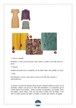 106
1. Viscose e popeline
Resistentes, os dois servem para fazer saias, camisas e vestidos e são muito fáceis de
passar.
2. Tricoline
Vendido nas opções liso ou estampado, ele vira lindas blusas mais justinhas no corpo.
3. Brim
Boa alternativa ao jeans, rende calças e casacos com estilo mais esportivo e
superconfortáveis.
O caimento do tecido não depende apenas do peso. Depende também da trama, que vai
determinar a fluidez com que ele cai. Outro fator determinante é o acabamento que ele
recebeu depois de ser tramado – tecidos encerados ou engomados, por exemplo, ficam
mais rígidos e menos fluidos. Visto isso, nem todos os tecidos leves são fluidos, e nem
todos os tecidos pesados são rígidos. Classifico os tecidos pelo caimento da seguinte
 