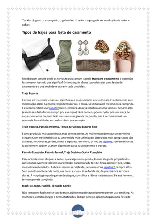 108
Tecido elegante e encorpado, o gabardine é muito empregado na confecção de saias e
calças.
Tipos de trajes para festa de casamento
Recebeuumconvite onde osnoivosrequisitamumtipode traje para o casamento e você não
faz a menorideiadoque significa?Entendaquaissãoostiposde trajespara festasde
casamentoe o que você deve usaremcada um deles.
Traje Esporte
É o tipode traje maissimples,e significaque osconvidadosdevemirmaisàvontade,mascom
moderação,claro.As mulherespodemusarsaiae blusa,vestidoouaté mesmocalça comprida.
E é recomendadousarsapato baixo,emboranãosejaerradousar uma sandáliade saltoalto
(excetose afestafor nocampo, por exemplo).Jáoshomenspodemoptarporuma calça de
sarja com camisaou pólo.Nãoprecisamusargravata ou paletó,masé recomendável um
poucode formalidade,evitandootênis,porexemplo.
Traje Passeio,PasseioInformal,Tenue de Ville ouEsporte Fino
É uma produção maiscaprichada,mas semexageros.Asmulherespodemusarumterninho
elegante,umpretinhobásicoouumvestidomaissofisticado.Ostecidosmaisapropriadossão
as sedas,microfibras,jérseis,linhose algodão,semmuitobrilho.Os sapatos devemseraltos.
Já os homenspodemusarumblazercom calça ou aindaternoe gravata.
PasseioCompleto,PasseioFormal,Traje Social ou Social Completo
Para ocasiõesmaischiquese sérias,que exigemumaproduçãomaiselegante porparte dos
convidados.Mulheresdevemusarvestidosoutailleursde tecidosfinos,comocrepes,sedas,
musselinese bordados. Asbolsasdevemserde festa,pequenas.Eos sapatos ,sempre altos.
Se o eventoacontecerde noite,use coresescuras. Jáse for de dia,de preferênciaàsclores
claras. A maquiagempode ganhardestaque,comolhose lábiosmaisescuros.Paraoshomens,
ternoe gravata completo.
Black-tie,Rigor, Habillé,Tênue de Soirée
Não temcomo fugir:neste tipode traje,oshomensobrigatoriamentedevemusarsmoking.As
mulheres,vestidoslongose bemsofisticados.Éo tipode traje apropriadopara uma festade
 