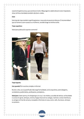 109
casamentoglamourosa,que acontece ànoite.Maquiageme cabelodevemestarimpecáveis.
Jóias,brilhose bordadostambémsão bem-vindos.
Gala
Este tipode traje tambémsignificaglamour,masestáumpoucoemdesuso.É recomendável
que os homensusemcasacae as mulheres,vestidolongonomelhorestilo.
Traje esportivo:
Ideal para práticade esportessomente!
Traje Esporte:
Uso quando?Em eventossimplese informal.
No dia-a-dia,se asuaprofissãonãoexige formalidade,comoarquitetos,web-designers,
vendedores,publicitários,professores,contadores…
Ideal para: bater perna,emshoppingouna rua,ir ao médico,aosalão de beleza,nafaculdade
e cursosem geral,almoços,cinema,happy-hourcomos colegas,namorar,visitarafamíliaou
os amigosnofinal de semana,recepçõesinformaisemcasa,como:café,churrasco, almoços
ou jantares.
 