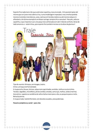 112
Esporte finonadamais é do que você estar esportiva,masarrumada. Aí é possível optaraté
mesmoporum jeansmaissóbrioe liso,numamodelagemimpecável,masamelhorpedida
mesmoé vestidosmaisbásicos,saias,camisasemtecidosnobresouaté mesmocalçasem
alfaiataria.Umótimoexemploé umblazercoringa:sempre chice acessível! Nospés,saltoou
sapatilha,oque importaé usar uma peça maissofisticadasemabrirmãodo conforto.Deixe de
ladotamancos e rasteirinhas,poisesporte finotambémmerece certadose de glamour!
Tipode evento:Almoços,vernissages,teatro.
Clima:umtoque de formalidade.
A roupacerta: blusas,túnicas,calçasmaiscaprichadas;vestidos;tailleursouterninhos.
Tecidos:algodões,microfibras,jérseis(verão);veludos,camurças,malhas,sedas(inverno).
Acessórios:sapatosousandáliasde saltoe bolsamaiorpara o dia,ou pequenaparaa noite.
Belasbijuterias.
A roupaerrada: lookbrilhototal,comdecotesousados,joiaspoderosas.
Passeiocompletoou social – para elas
 