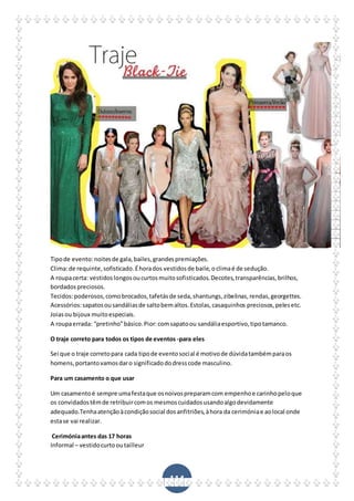 114
Tipode evento:noitesde gala,bailes,grandespremiações.
Clima:de requinte,sofisticado.Éhorados vestidosde baile,oclimaé de sedução.
A roupacerta: vestidoslongosoucurtosmuitosofisticados.Decotes,transparências,brilhos,
bordadospreciosos.
Tecidos:poderosos,comobrocados,tafetásde seda,shantungs,zibelinas,rendas,georgettes.
Acessórios:sapatosousandáliasde saltobemaltos.Estolas,casaquinhos preciosos,pelesetc.
Joiasou bijoux muitoespeciais.
A roupaerrada: “pretinho”básico.Pior:comsapatoou sandáliaesportivo,tipotamanco.
O traje correto para todos os tipos de eventos -para eles
Sei que o traje corretopara cada tipode eventosocial é motivode dúvidatambémparaos
homens,portantovamosdaro significadododresscode masculino.
Para um casamento o que usar
Um casamentoé sempre umafestaque osnoivospreparamcom empenhoe carinhopeloque
os convidadostêmde retribuircomos mesmoscuidadosusandoalgodevidamente
adequado.Tenhaatençãoàcondiçãosocial dosanfitriões,àhora da cerimóniae aolocal onde
estase vai realizar.
Cerimóniaantes das 17 horas
Informal – vestidocurtooutailleur
 