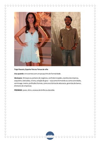 119
Traje Passeio,Esporte finoou Tenue de ville
Uso quando: emeventoscomumpouquinhode formalidade.
Ideal para: Almoçosoujantaresde negócios,confraternizações,eventosdaempresa,
coquetéis,batizados,crisma,colaçãode grau – sejacomoformandoou comoconvidado,
vernissage,teatro,profissõesformais,comoescritóriosde advocacia,gerentesde banco,
diretoresde empresas.
PROIBIDO: jeans,tênis,excessode brilhooudecotão.
 