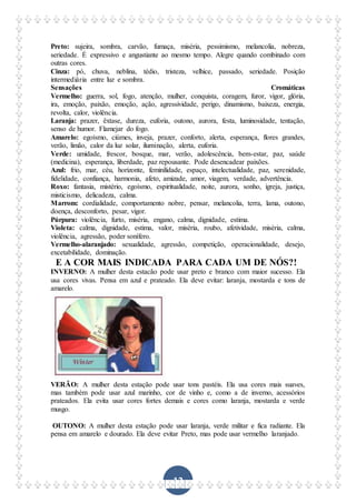 12
Preto: sujeira, sombra, carvão, fumaça, miséria, pessimismo, melancolia, nobreza,
seriedade. É expressivo e angustiante ao mesmo tempo. Alegre quando combinado com
outras cores.
Cinza: pó, chuva, neblina, tédio, tristeza, velhice, passado, seriedade. Posição
intermediária entre luz e sombra.
Sensações Cromáticas
Vermelho: guerra, sol, fogo, atenção, mulher, conquista, coragem, furor, vigor, glória,
ira, emoção, paixão, emoção, ação, agressividade, perigo, dinamismo, baixeza, energia,
revolta, calor, violência.
Laranja: prazer, êxtase, dureza, euforia, outono, aurora, festa, luminosidade, tentação,
senso de humor. Flamejar do fogo.
Amarelo: egoísmo, ciúmes, inveja, prazer, conforto, alerta, esperança, flores grandes,
verão, limão, calor da luz solar, iluminação, alerta, euforia.
Verde: umidade, frescor, bosque, mar, verão, adolescência, bem-estar, paz, saúde
(medicina), esperança, liberdade, paz repousante. Pode desencadear paixões.
Azul: frio, mar, céu, horizonte, feminilidade, espaço, intelectualidade, paz, serenidade,
fidelidade, confiança, harmonia, afeto, amizade, amor, viagem, verdade, advertência.
Roxo: fantasia, mistério, egoísmo, espiritualidade, noite, aurora, sonho, igreja, justiça,
misticismo, delicadeza, calma.
Marrom: cordialidade, comportamento nobre, pensar, melancolia, terra, lama, outono,
doença, desconforto, pesar, vigor.
Púrpura: violência, furto, miséria, engano, calma, dignidade, estima.
Violeta: calma, dignidade, estima, valor, miséria, roubo, afetividade, miséria, calma,
violência, agressão, poder sonífero.
Vermelho-alaranjado: sexualidade, agressão, competição, operacionalidade, desejo,
excetabilidade, dominação.
E A COR MAIS INDICADA PARA CADA UM DE NÓS?!
INVERNO: A mulher desta estacão pode usar preto e branco com maior sucesso. Ela
usa cores vivas. Pensa em azul e prateado. Ela deve evitar: laranja, mostarda e tons de
amarelo.
VERÃO: A mulher desta estação pode usar tons pastéis. Ela usa cores mais suaves,
mas também pode usar azul marinho, cor de vinho e, como a de inverno, acessórios
prateados. Ela evita usar cores fortes demais e cores como laranja, mostarda e verde
musgo.
OUTONO: A mulher desta estação pode usar laranja, verde militar e fica radiante. Ela
pensa em amarelo e dourado. Ela deve evitar Preto, mas pode usar vermelho laranjado.
 